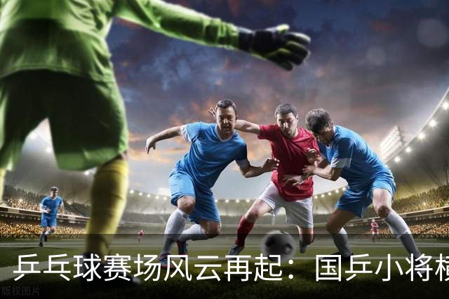 乒乓球赛场风云再起：国乒小将横扫豪强，冷门频现！